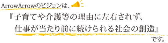 ArrowArrowのビジョンは、子育てや介護等の外的要因に左右されず、仕事が当たり前に続けられる社会の創造です。