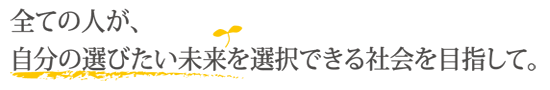 全ての人が、自分の選びたい未来を選択できる社会を目指して。